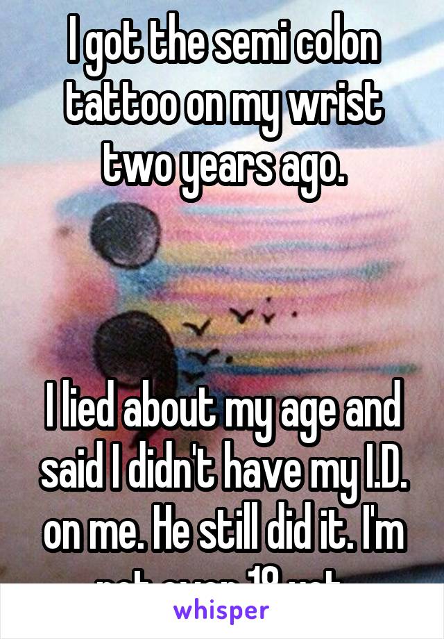 I got the semi colon tattoo on my wrist two years ago.



I lied about my age and said I didn't have my I.D. on me. He still did it. I'm not even 18 yet.
