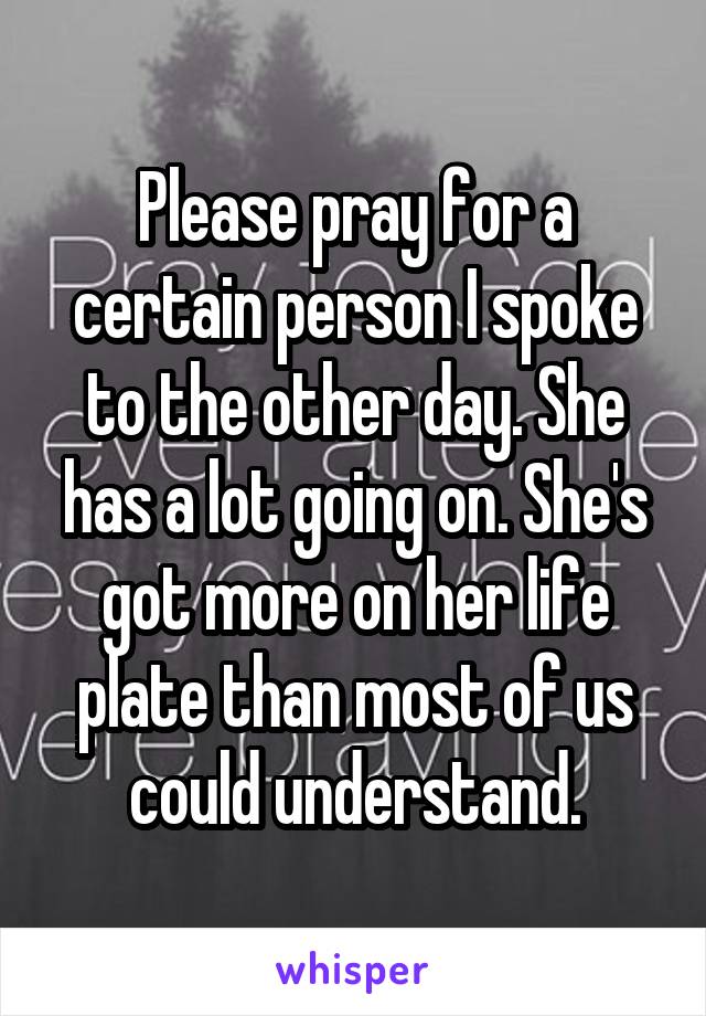 Please pray for a certain person I spoke to the other day. She has a lot going on. She's got more on her life plate than most of us could understand.
