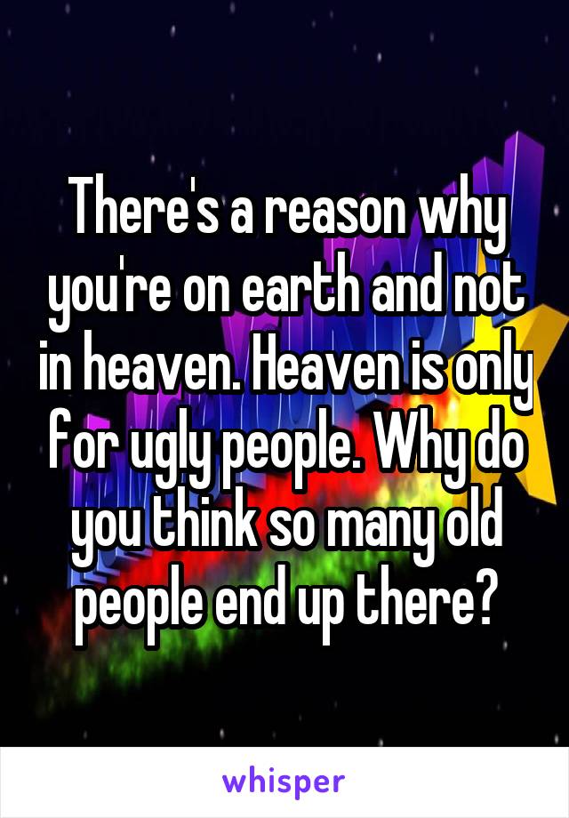 There's a reason why you're on earth and not in heaven. Heaven is only for ugly people. Why do you think so many old people end up there?