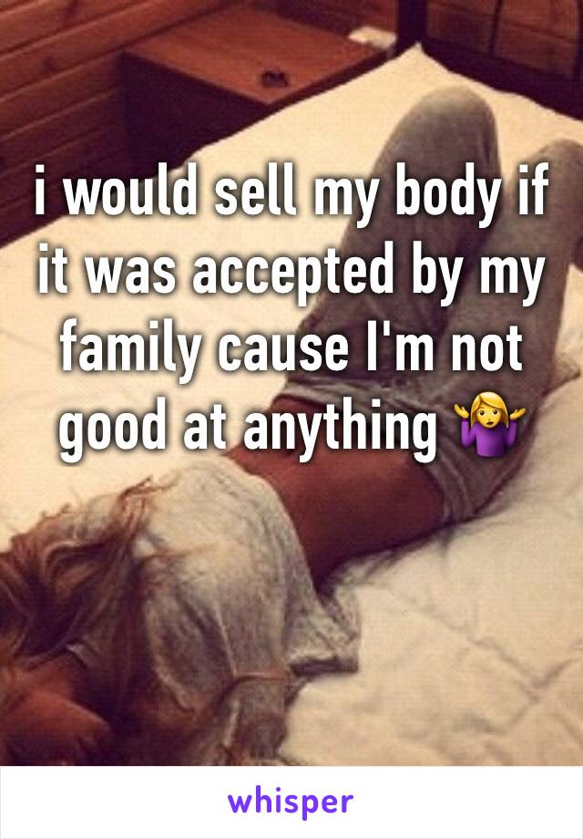 i would sell my body if it was accepted by my family cause I'm not good at anything 🤷‍♀️