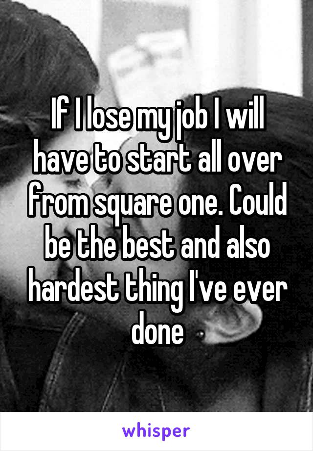 If I lose my job I will have to start all over from square one. Could be the best and also hardest thing I've ever done