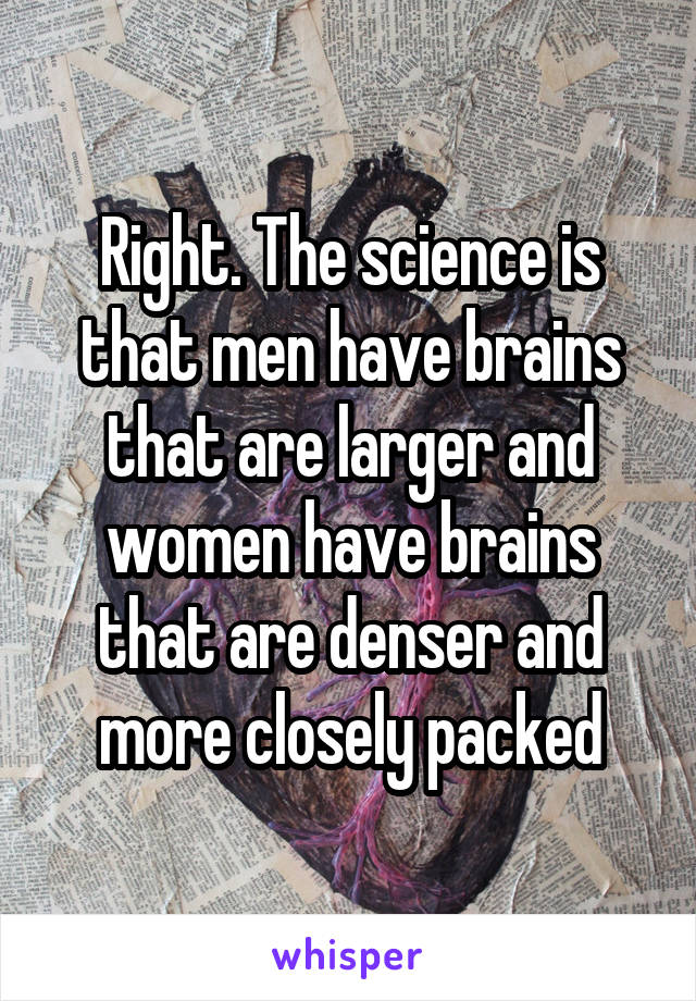 Right. The science is that men have brains that are larger and women have brains that are denser and more closely packed