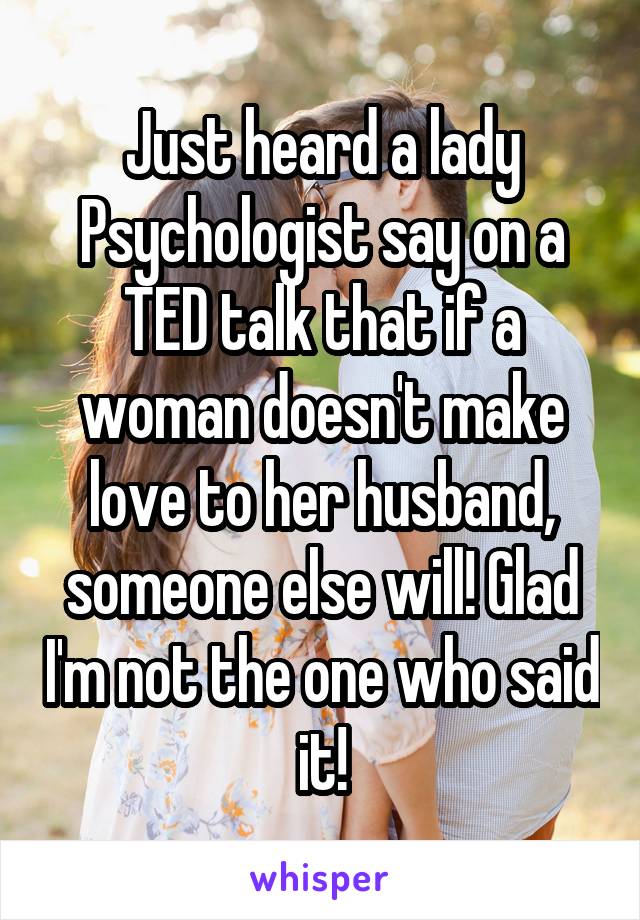 Just heard a lady Psychologist say on a TED talk that if a woman doesn't make love to her husband, someone else will! Glad I'm not the one who said it!