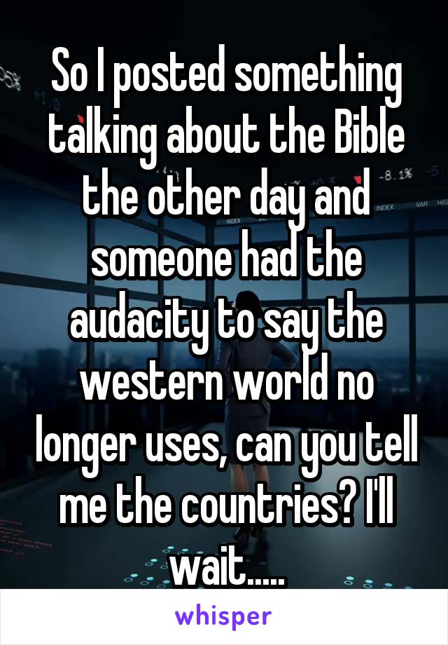 So I posted something talking about the Bible the other day and someone had the audacity to say the western world no longer uses, can you tell me the countries? I'll wait.....