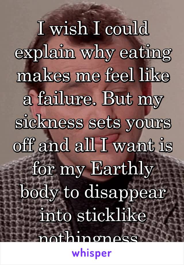 I wish I could explain why eating makes me feel like a failure. But my sickness sets yours off and all I want is for my Earthly body to disappear into sticklike nothingness. 