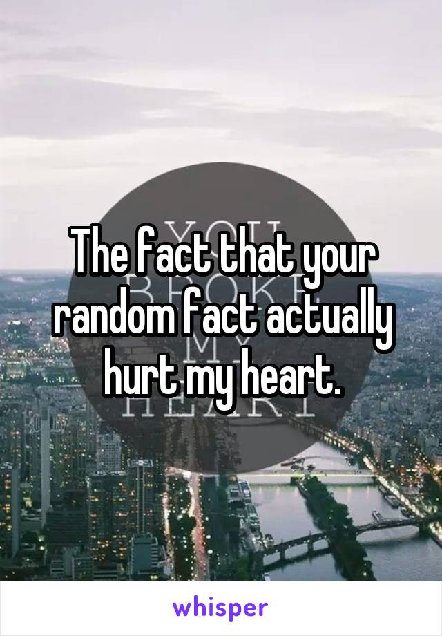The fact that your random fact actually hurt my heart.