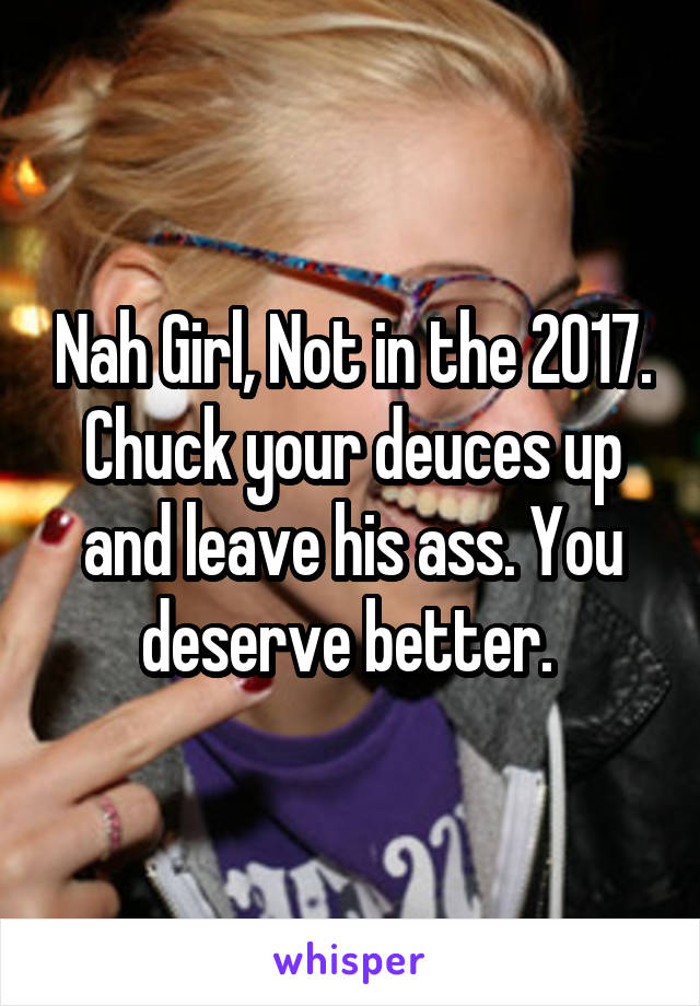 Nah Girl, Not in the 2017. Chuck your deuces up and leave his ass. You deserve better. 