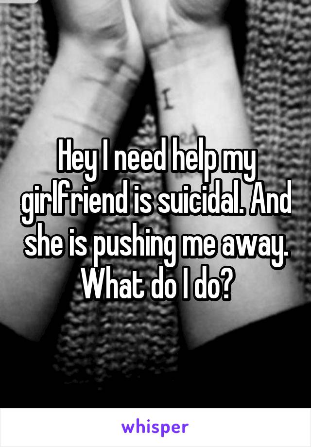 Hey I need help my girlfriend is suicidal. And she is pushing me away. What do I do?
