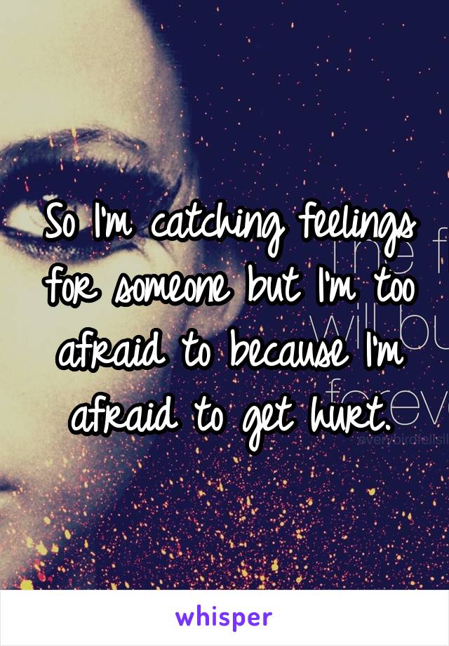 So I'm catching feelings for someone but I'm too afraid to because I'm afraid to get hurt.