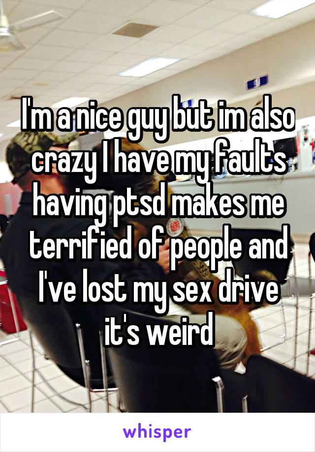I'm a nice guy but im also crazy I have my faults having ptsd makes me terrified of people and I've lost my sex drive it's weird