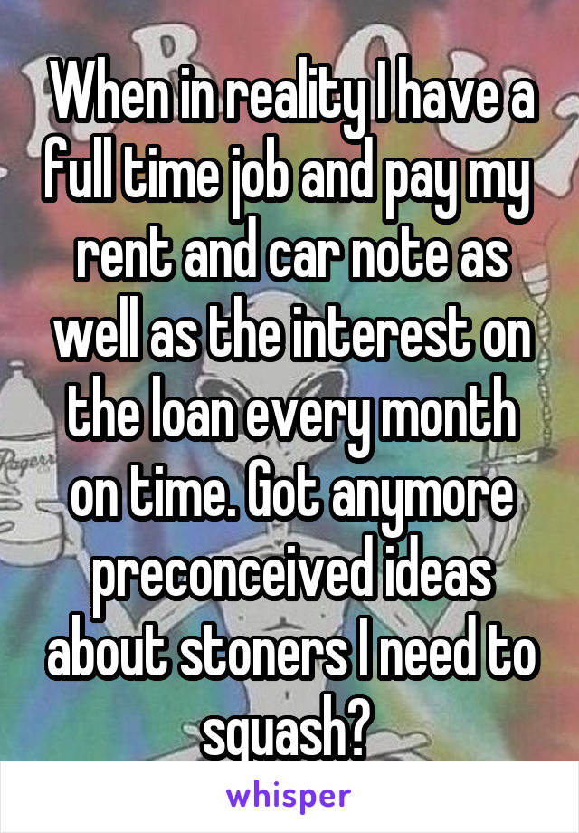 When in reality I have a full time job and pay my  rent and car note as well as the interest on the loan every month on time. Got anymore preconceived ideas about stoners I need to squash? 