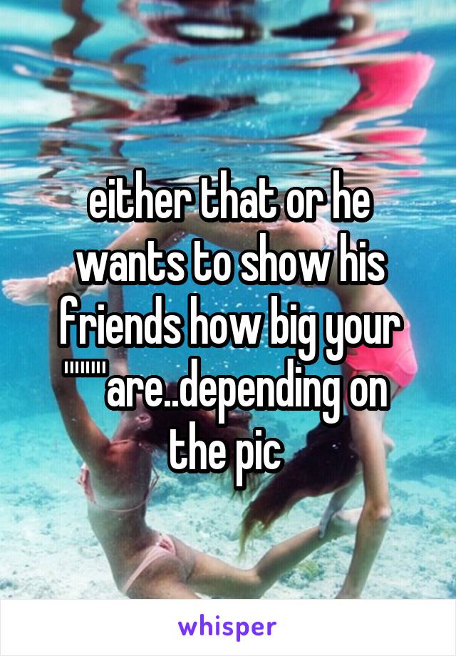 either that or he wants to show his friends how big your """"are..depending on  the pic 