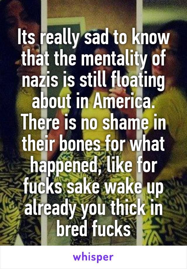 Its really sad to know that the mentality of nazis is still floating about in America. There is no shame in their bones for what happened, like for fucks sake wake up already you thick in bred fucks