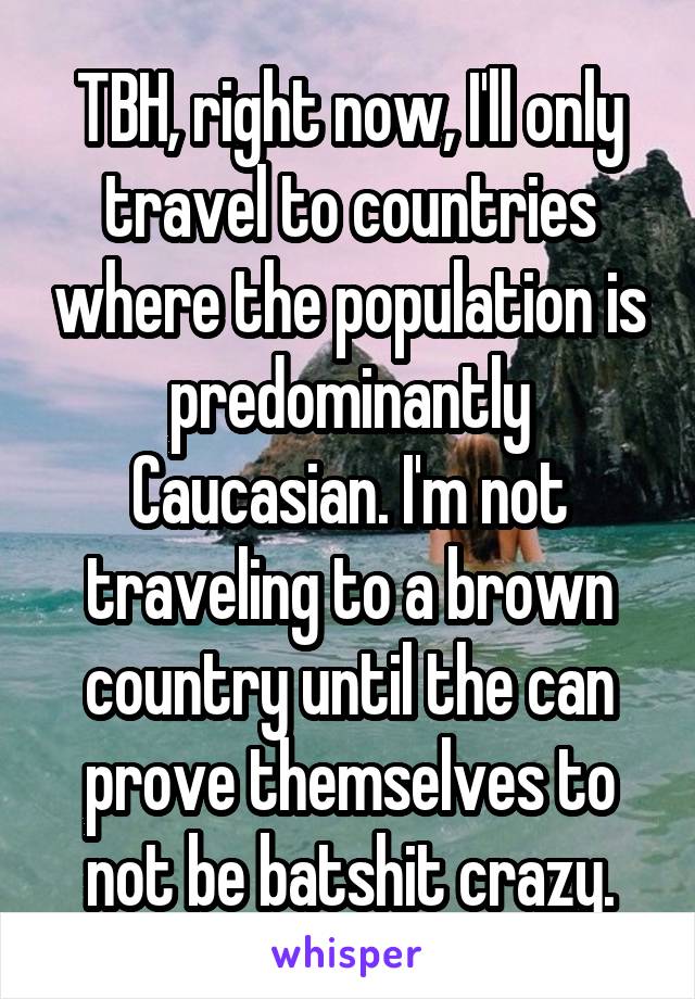 TBH, right now, I'll only travel to countries where the population is predominantly Caucasian. I'm not traveling to a brown country until the can prove themselves to not be batshit crazy.