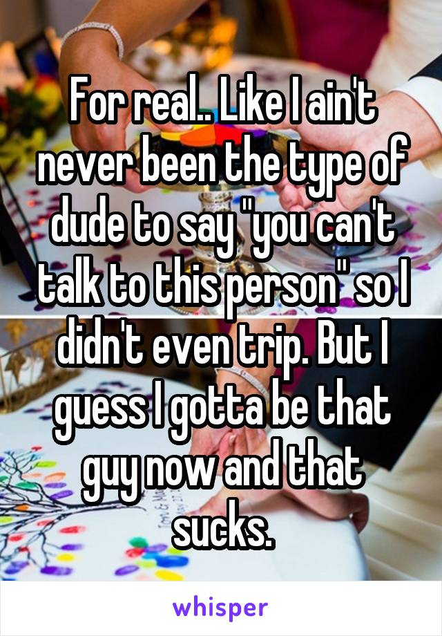 For real.. Like I ain't never been the type of dude to say "you can't talk to this person" so I didn't even trip. But I guess I gotta be that guy now and that sucks.