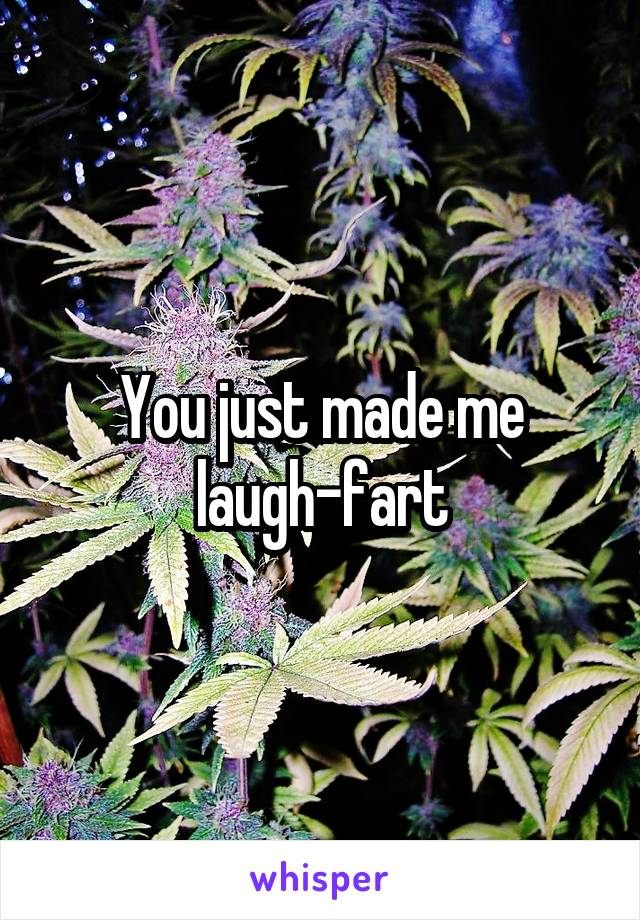 You just made me laugh-fart