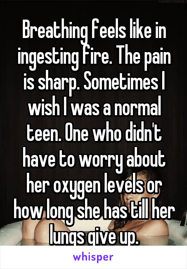 Breathing feels like in ingesting fire. The pain is sharp. Sometimes I wish I was a normal teen. One who didn't have to worry about her oxygen levels or how long she has till her lungs give up.