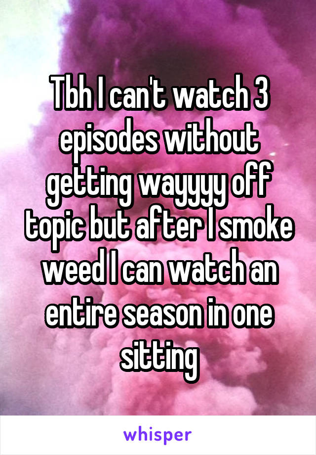 Tbh I can't watch 3 episodes without getting wayyyy off topic but after I smoke weed I can watch an entire season in one sitting