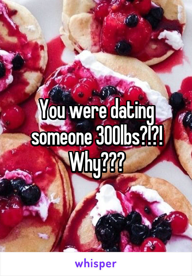 You were dating someone 300lbs?!?! Why???