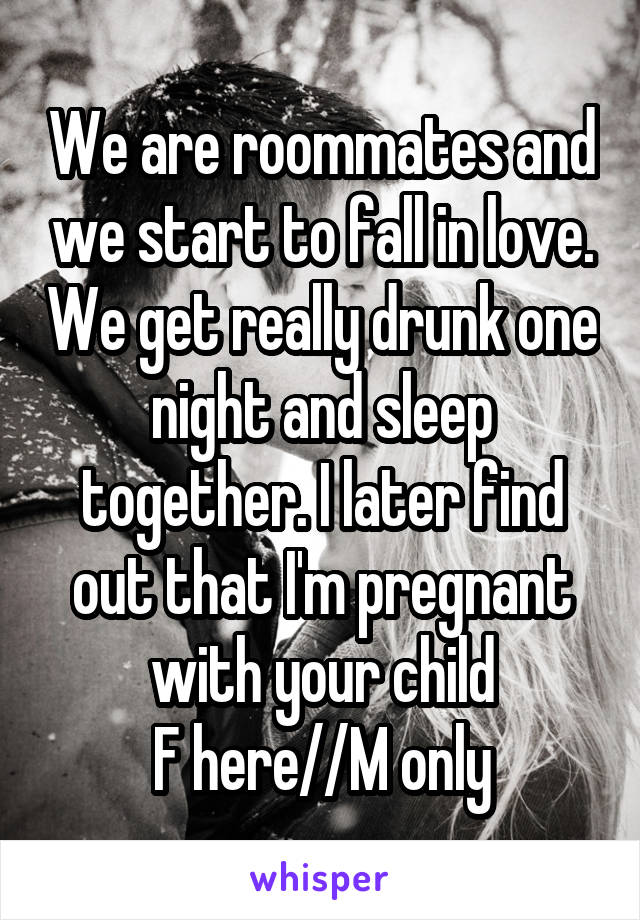 We are roommates and we start to fall in love. We get really drunk one night and sleep together. I later find out that I'm pregnant with your child
F here//M only
