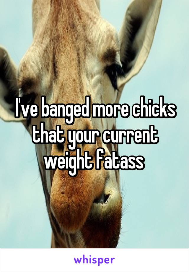 I've banged more chicks that your current weight fatass 