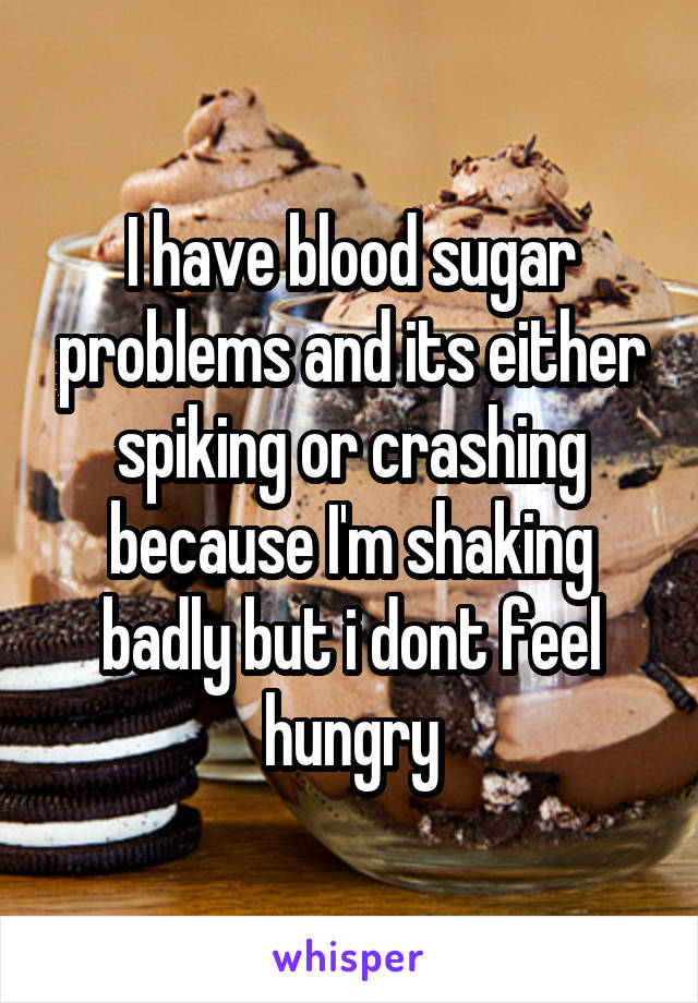 I have blood sugar problems and its either spiking or crashing because I'm shaking badly but i dont feel hungry