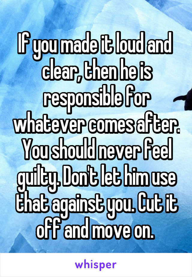 If you made it loud and  clear, then he is responsible for whatever comes after. You should never feel guilty. Don't let him use that against you. Cut it off and move on. 