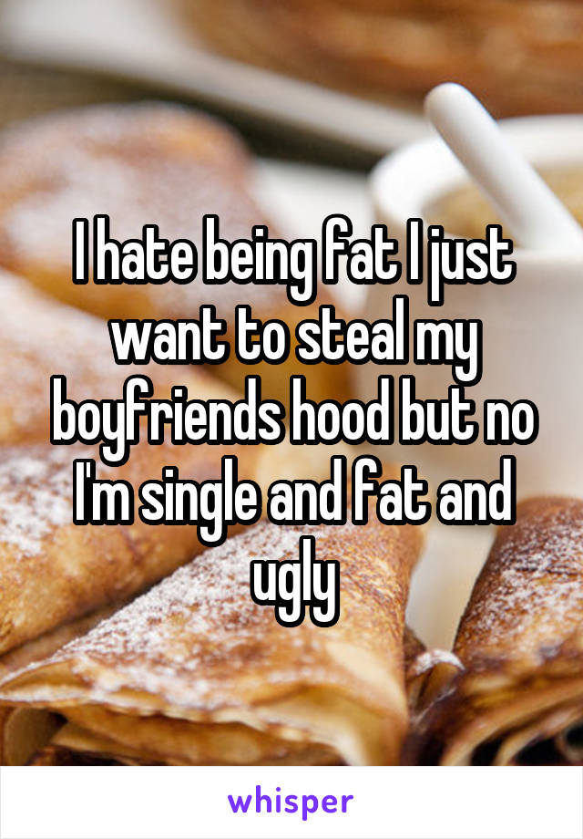 I hate being fat I just want to steal my boyfriends hood but no I'm single and fat and ugly