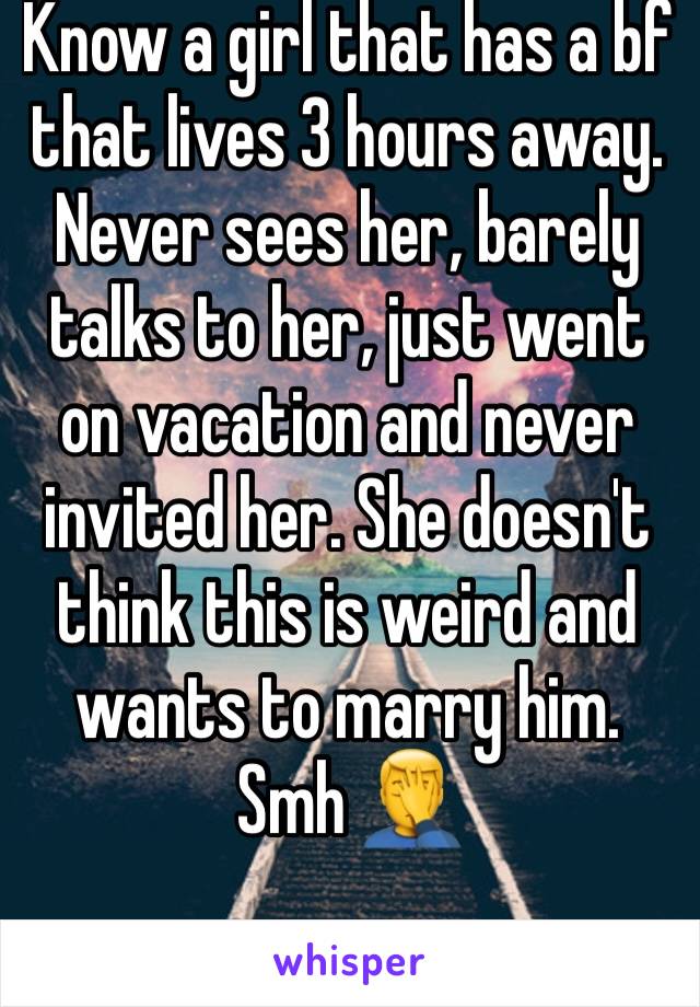Know a girl that has a bf that lives 3 hours away. Never sees her, barely talks to her, just went on vacation and never invited her. She doesn't think this is weird and wants to marry him. Smh 🤦‍♂️ 