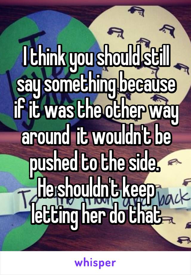 I think you should still say something because if it was the other way around  it wouldn't be pushed to the side. 
He shouldn't keep letting her do that