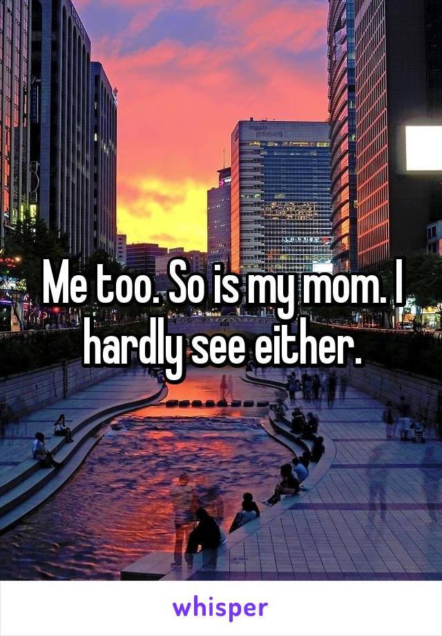 Me too. So is my mom. I hardly see either.