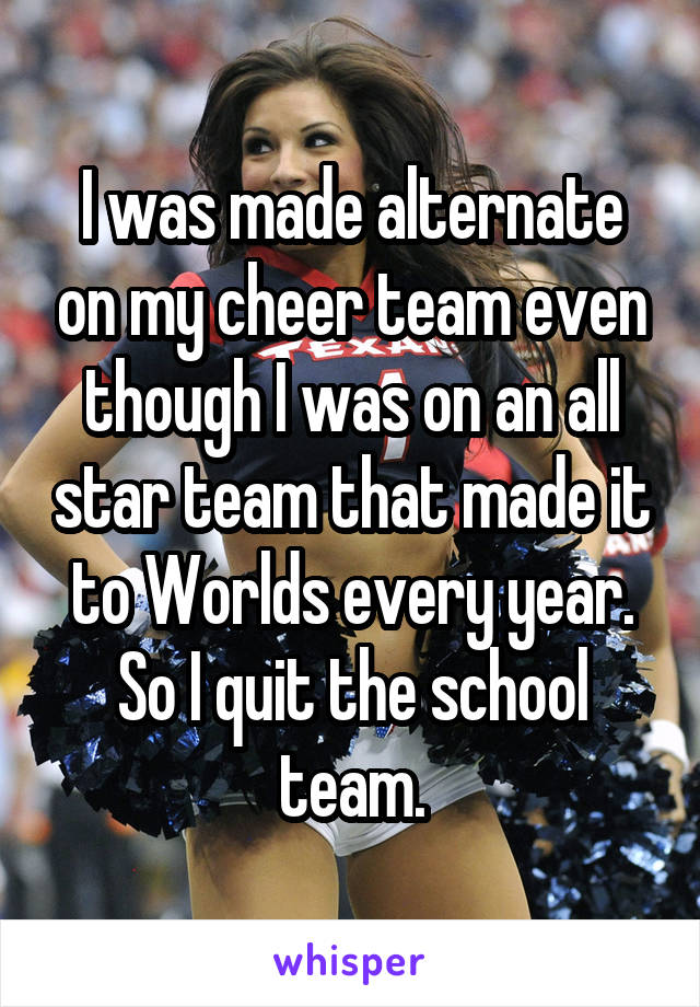 I was made alternate on my cheer team even though I was on an all star team that made it to Worlds every year. So I quit the school team.
