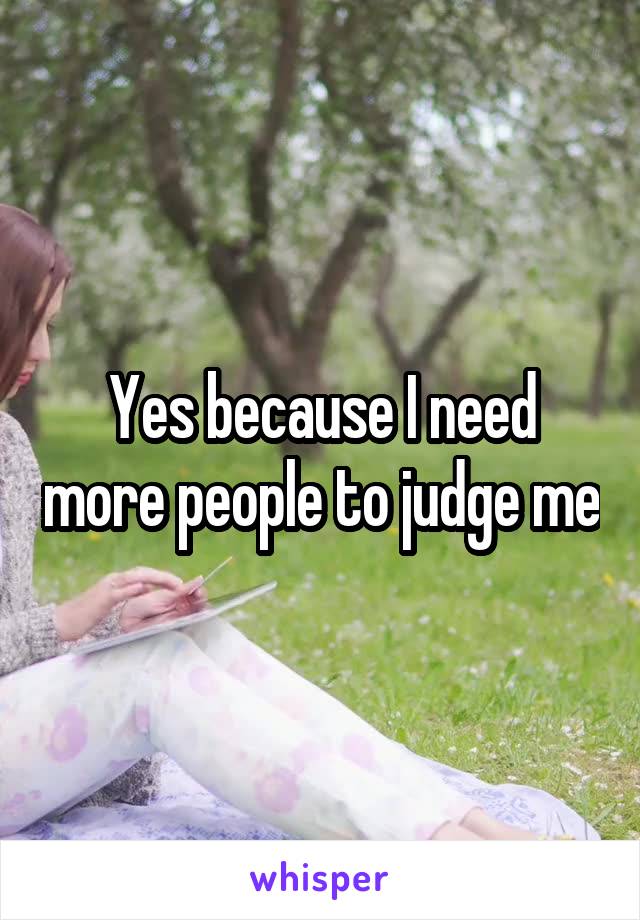 Yes because I need more people to judge me