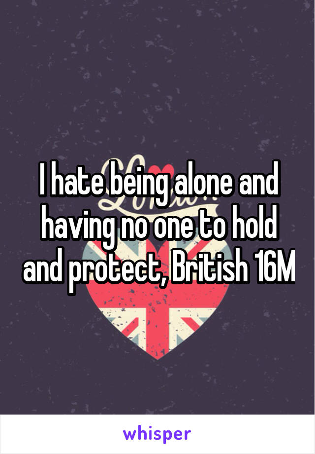 I hate being alone and having no one to hold and protect, British 16M