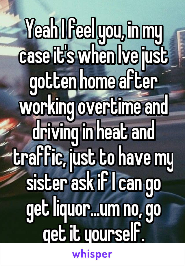 Yeah I feel you, in my case it's when Ive just gotten home after working overtime and driving in heat and traffic, just to have my sister ask if I can go get liquor...um no, go get it yourself.