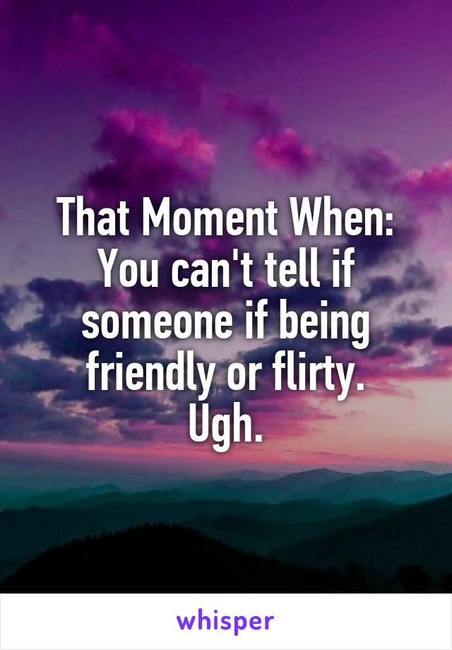 That Moment When: You can't tell if someone if being friendly or flirty.
Ugh.