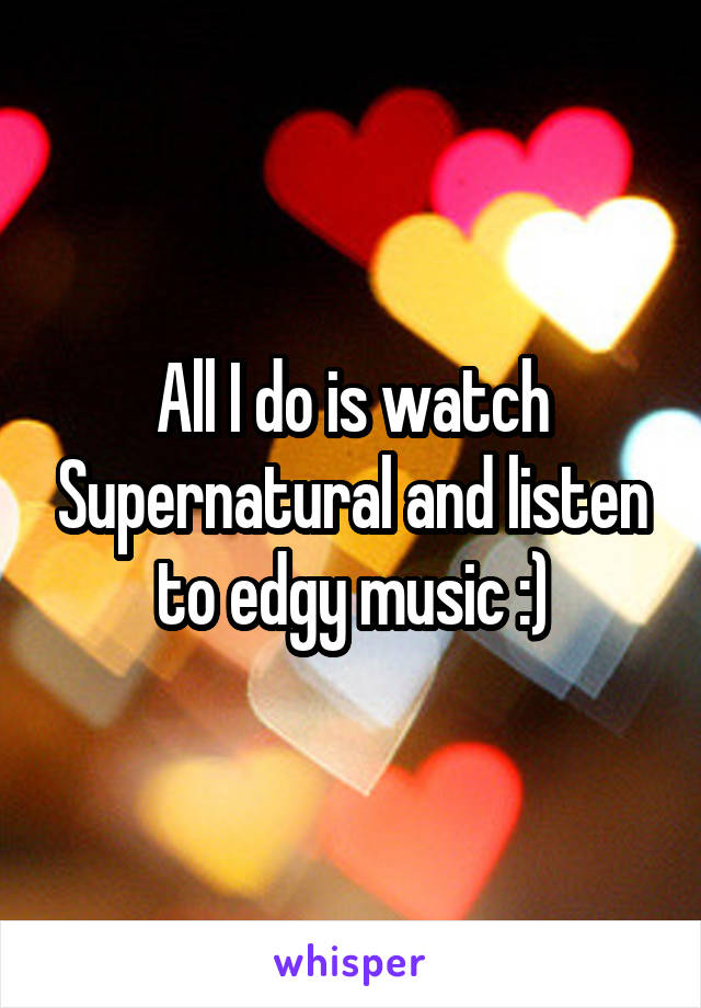All I do is watch Supernatural and listen to edgy music :)