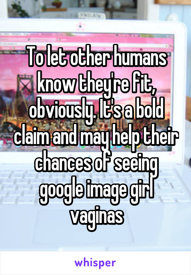 To let other humans know they're fit, obviously. It's a bold claim and may help their chances of seeing google image girl vaginas