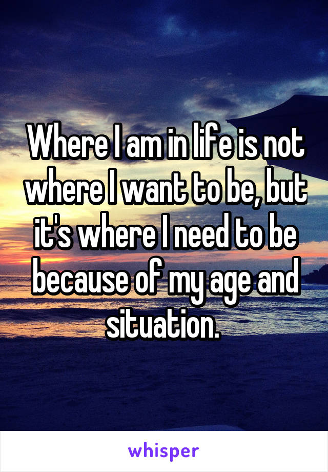 Where I am in life is not where I want to be, but it's where I need to be because of my age and situation. 
