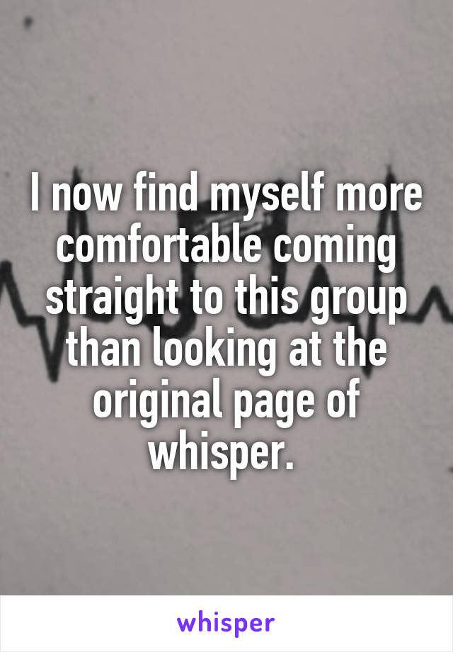 I now find myself more comfortable coming straight to this group than looking at the original page of whisper. 