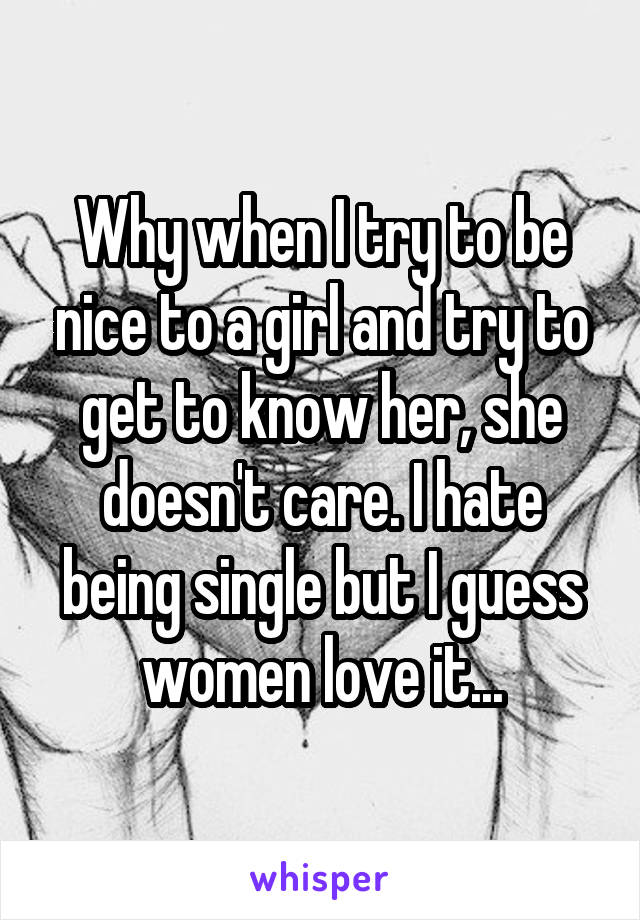 Why when I try to be nice to a girl and try to get to know her, she doesn't care. I hate being single but I guess women love it...
