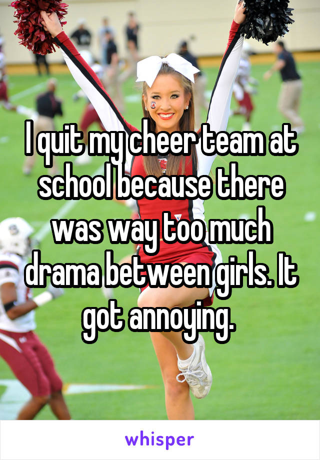I quit my cheer team at school because there was way too much drama between girls. It got annoying. 
