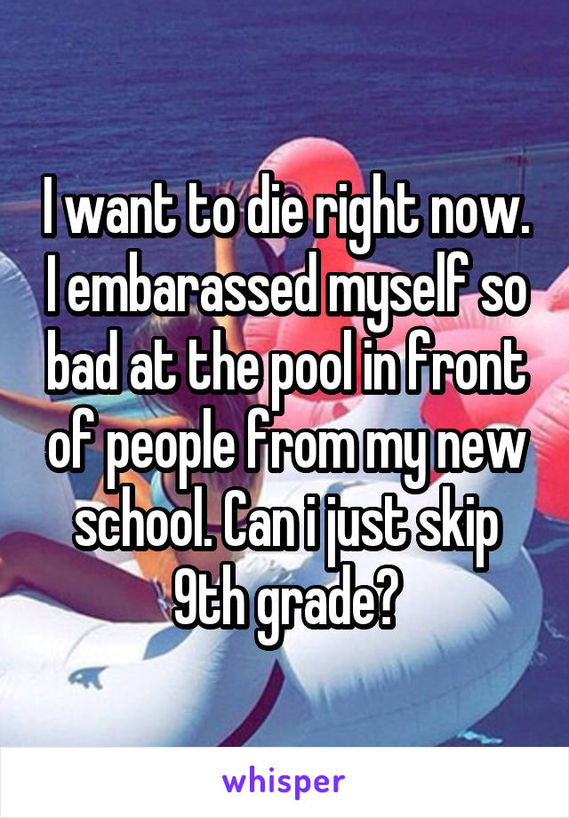 I want to die right now. I embarassed myself so bad at the pool in front of people from my new school. Can i just skip 9th grade?