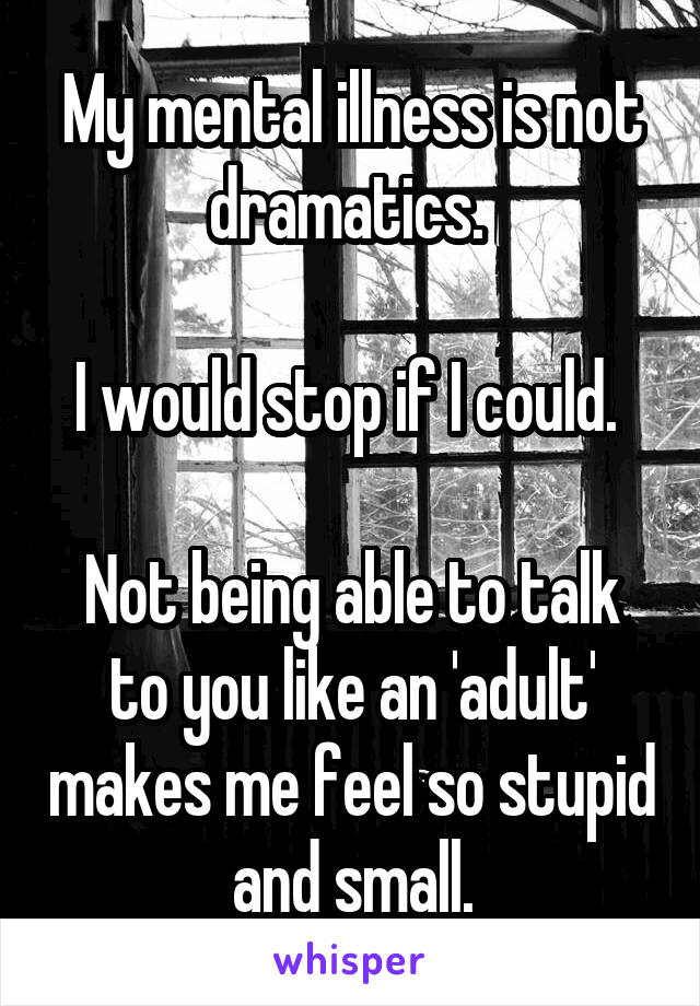 My mental illness is not dramatics. 

I would stop if I could. 

Not being able to talk to you like an 'adult' makes me feel so stupid and small.