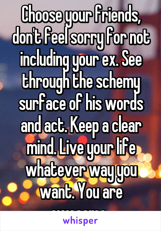 Choose your friends, don't feel sorry for not including your ex. See through the schemy surface of his words and act. Keep a clear mind. Live your life whatever way you want. You are awesome. 