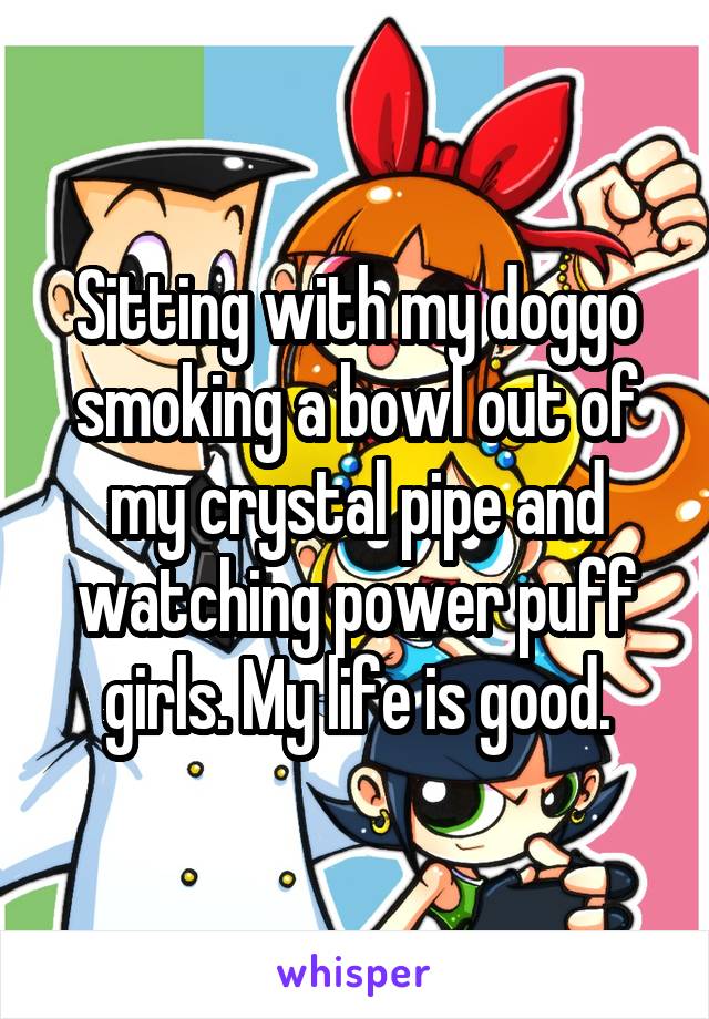 Sitting with my doggo smoking a bowl out of my crystal pipe and watching power puff girls. My life is good.