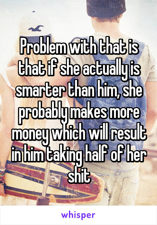 Problem with that is that if she actually is smarter than him, she probably makes more money which will result in him taking half of her shit