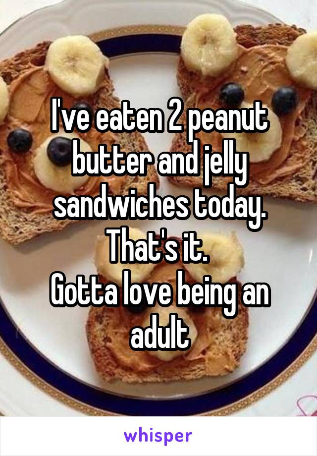 I've eaten 2 peanut butter and jelly sandwiches today.
That's it. 
Gotta love being an adult