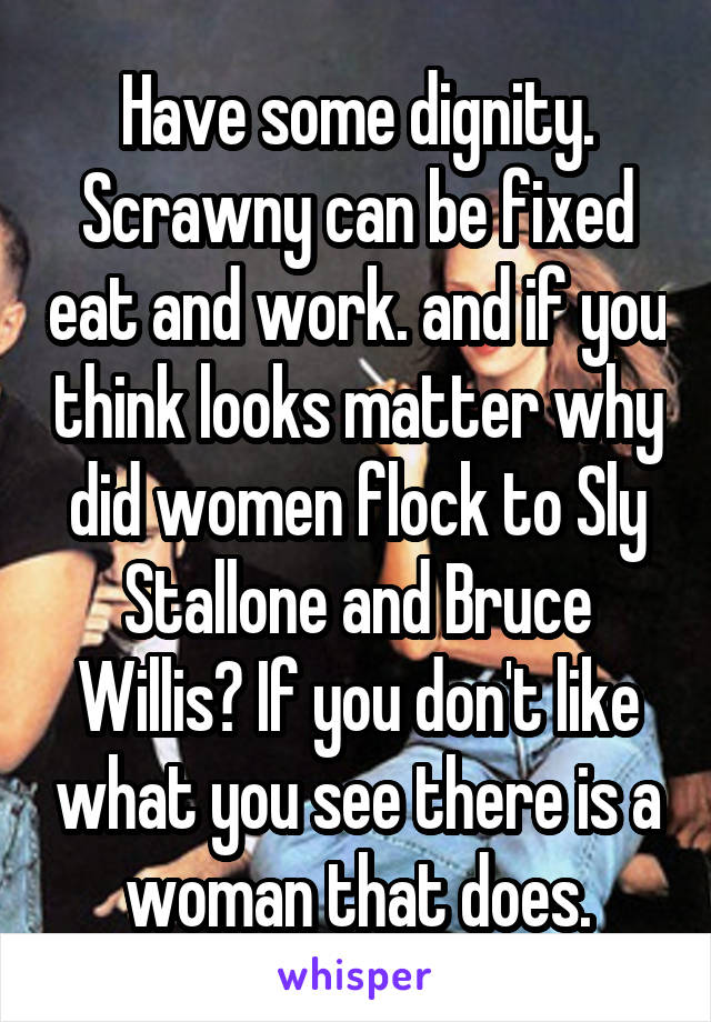 Have some dignity. Scrawny can be fixed eat and work. and if you think looks matter why did women flock to Sly Stallone and Bruce Willis? If you don't like what you see there is a woman that does.