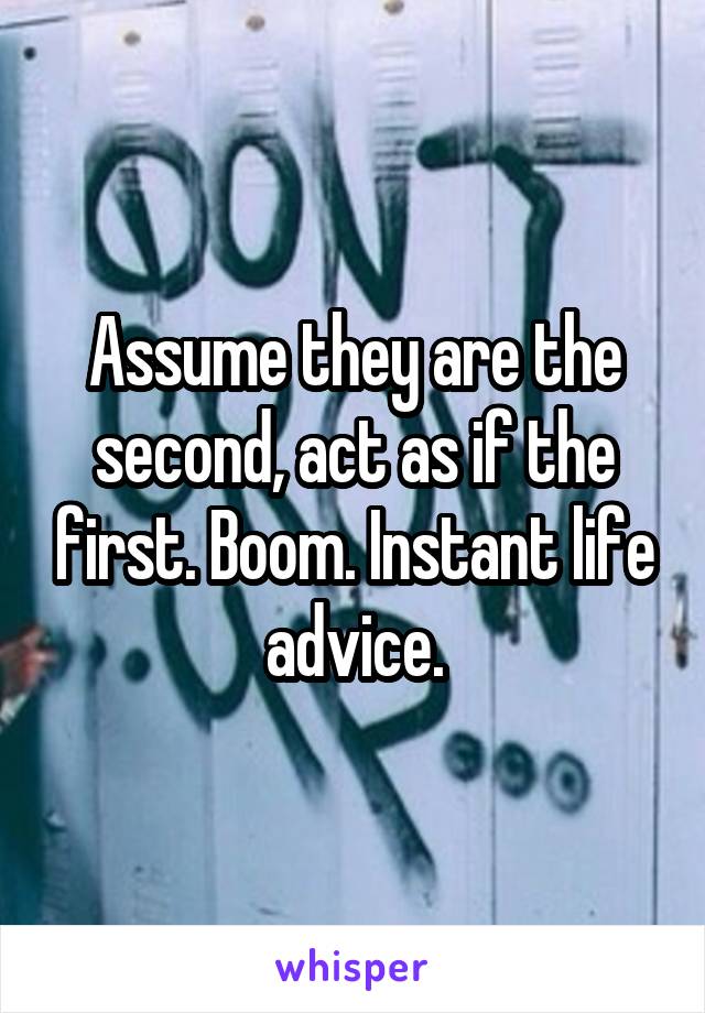 Assume they are the second, act as if the first. Boom. Instant life advice.